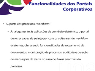 Funcionalidades dos Portais
                                 Corporativos


• Suporte aos processos (workflow):

   – Analogamente às aplicações de comércio eletrônico, o portal

     deve ser capaz de se integrar com os softwares de workflow

     existentes, oferecendo funcionalidades de roteamento de

     documentos, monitoração de processos, auditoria e geração

     de mensagens de alerta no caso de fluxos anormais do

     processo.
 