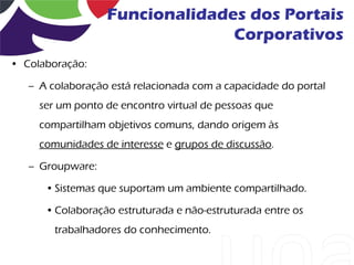 Funcionalidades dos Portais
                                Corporativos
• Colaboração:

   – A colaboração está relacionada com a capacidade do portal
     ser um ponto de encontro virtual de pessoas que
     compartilham objetivos comuns, dando origem às
     comunidades de interesse e grupos de discussão.

   – Groupware:

      • Sistemas que suportam um ambiente compartilhado.

      • Colaboração estruturada e não-estruturada entre os
        trabalhadores do conhecimento.
 