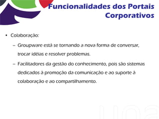 Funcionalidades dos Portais
                                 Corporativos

• Colaboração:

   – Groupware está se tornando a nova forma de conversar,
     trocar idéias e resolver problemas.

   – Facilitadores da gestão do conhecimento, pois são sistemas
     dedicados à promoção da comunicação e ao suporte à
     colaboração e ao compartilhamento.
 