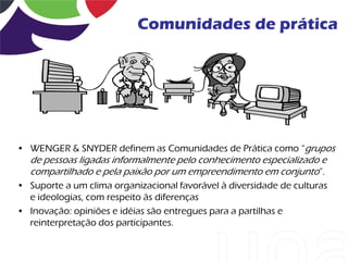Comunidades de prática




• WENGER & SNYDER definem as Comunidades de Prática como “grupos
  de pessoas ligadas informalmente pelo conhecimento especializado e
  compartilhado e pela paixão por um empreendimento em conjunto”.
• Suporte a um clima organizacional favorável à diversidade de culturas
  e ideologias, com respeito às diferenças
• Inovação: opiniões e idéias são entregues para a partilhas e
  reinterpretação dos participantes.
 
