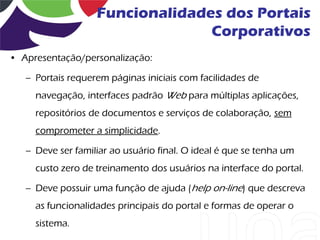 Funcionalidades dos Portais
                                 Corporativos
• Apresentação/personalização:

   – Portais requerem páginas iniciais com facilidades de
     navegação, interfaces padrão Web para múltiplas aplicações,
     repositórios de documentos e serviços de colaboração, sem
     comprometer a simplicidade.

   – Deve ser familiar ao usuário final. O ideal é que se tenha um
     custo zero de treinamento dos usuários na interface do portal.

   – Deve possuir uma função de ajuda (help on-line) que descreva
     as funcionalidades principais do portal e formas de operar o
     sistema.
 