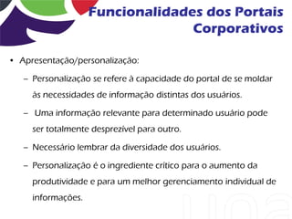 Funcionalidades dos Portais
                                  Corporativos

• Apresentação/personalização:

   – Personalização se refere à capacidade do portal de se moldar
     às necessidades de informação distintas dos usuários.

   – Uma informação relevante para determinado usuário pode
     ser totalmente desprezível para outro.

   – Necessário lembrar da diversidade dos usuários.

   – Personalização é o ingrediente crítico para o aumento da
     produtividade e para um melhor gerenciamento individual de
     informações.
 