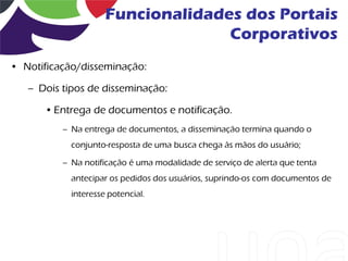 Funcionalidades dos Portais
                                   Corporativos
• Notificação/disseminação:

   – Dois tipos de disseminação:

      • Entrega de documentos e notificação.
          – Na entrega de documentos, a disseminação termina quando o
            conjunto-resposta de uma busca chega às mãos do usuário;

          – Na notificação é uma modalidade de serviço de alerta que tenta
            antecipar os pedidos dos usuários, suprindo-os com documentos de
            interesse potencial.
 