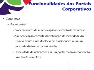 Funcionalidades dos Portais
                                   Corporativos

• Segurança:

   – Foco central:

      • Procedimentos de autenticação e de controle de acesso.

      • A autenticação consiste na validação da identidade do
        usuário frente a um diretório de funcionários ou a um
        banco de dados de contas válidas.

      • Diversidade de aplicações em um portal torna autenticação
        uma tarefa complexa.
 