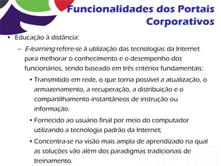 Funcionalidades dos Portais
                                 Corporativos
• Educação à distância:
   – E-learning refere-se à utilização das tecnologias da Internet
     para melhorar o conhecimento e o desempenho dos
     funcionários, sendo baseado em três critérios fundamentais:
       • Transmitido em rede, o que torna possível a atualização, o
         armazenamento, a recuperação, a distribuição e o
         compartilhamento instantâneos de instrução ou
         informação.
       • Fornecido ao usuário final por meio do computador
         utilizando a tecnologia padrão da Internet;
       • Concentra-se na visão mais ampla de aprendizado na qual
         as soluções vão além dos paradigmas tradicionais de
         treinamento.
 