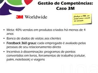 Gestão de Competências:
                                Caso 3M



• Meta: 40% vendas em produtos criados há menos de 4
  anos
• Banco de dados de visitas aos clientes
• Feedback 360 graus: cada empregado é avaliado pelas
  pessoas de seu relacionamento direto
• Incentivo à disseminação: programas de pontos
  convertidos em livros, ferramentas de trabalho (celular,
  palm, notebook) e viagens
 