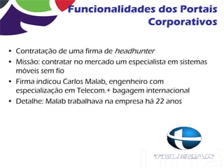 Funcionalidades dos Portais
                               Corporativos

• Contratação de uma firma de headhunter
• Missão: contratar no mercado um especialista em sistemas
  móveis sem fio
• Firma indicou Carlos Malab, engenheiro com
  especialização em Telecom.+ bagagem internacional
• Detalhe: Malab trabalhava na empresa há 22 anos
 