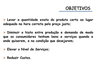  Levar a quantidade exata do produto certo ao lugar
adequado na hora correta pelo preço justo;
 Diminuir o hiato entre produção e demanda de modo
que os consumidores tenham bens e serviços quando e
onde quiserem, e na condição que desejarem;
 Elevar o Nivel de Serviços;
 Reduzir Custos.
 