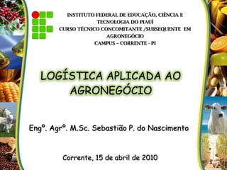 INSTITUTO FEDERAL DE EDUCAÇÃO, CIÊNCIA E
TECNOLOGIA DO PIAUÍ
CURSO TÉCNICO CONCOMITANTE /SUBSEQUENTE EM
AGRONEGÓCIO
CAMPUS – CORRENTE - PI
Engº. Agrº. M.Sc. Sebastião P. do Nascimento
LOGÍSTICA APLICADA AO
AGRONEGÓCIO
Corrente, 15 de abril de 2010
 