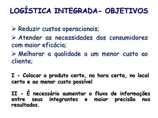 LOGÍSTICA INTEGRADA- OBJETIVOS
 Reduzir custos operacionais;
 Atender as necessidades dos consumidores
com maior eficácia;
 Melhorar a qualidade a um menor custo ao
cliente;
I - Colocar o produto certo, na hora certa, no local
certo e ao menor custo possível
II - É necessário aumentar o fluxo de informações
entre seus integrantes e maior precisão nos
resultados.
 