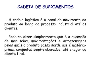 - A cadeia logística é o canal de movimento do
produto ao longo do processo industrial até os
clientes.
- Pode-se dizer simplesmente que é a sucessão
de manuseios, movimentações e armazenagens
pelas quais o produto passa desde que é matéria-
prima, conjuntos semi-elaborados, até chegar ao
cliente final.
CADEIA DE SUPRIMENTOS
 
