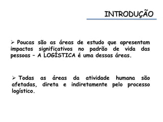  Poucas são as áreas de estudo que apresentam
impactos significativos no padrão de vida das
pessoas – A LOGÍSTICA é uma dessas áreas.
 Todas as áreas da atividade humana são
afetadas, direta e indiretamente pelo processo
logístico.
 