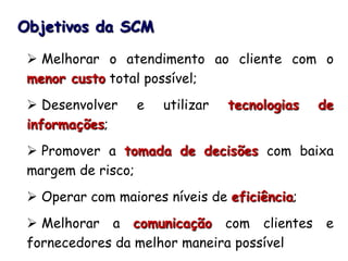 Objetivos da SCM
 Melhorar o atendimento ao cliente com o
menor custo total possível;
 Desenvolver e utilizar tecnologias de
informações;
 Promover a tomada de decisões com baixa
margem de risco;
 Operar com maiores níveis de eficiência;
 Melhorar a comunicação com clientes e
fornecedores da melhor maneira possível
 