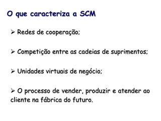  Redes de cooperação;
 Competição entre as cadeias de suprimentos;
 Unidades virtuais de negócio;
 O processo de vender, produzir e atender ao
cliente na fábrica do futuro.
O que caracteriza a SCM
 