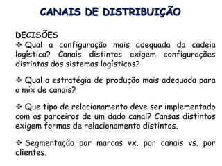 CANAIS DE DISTRIBUIÇÃO
DECISÕES
 Qual a configuração mais adequada da cadeia
logística? Canais distintos exigem configurações
distintas dos sistemas logísticos?
 Qual a estratégia de produção mais adequada para
o mix de canais?
 Que tipo de relacionamento deve ser implementado
com os parceiros de um dado canal? Cansas distintos
exigem formas de relacionamento distintos.
 Segmentação por marcas vx. por canais vs. por
clientes.
 