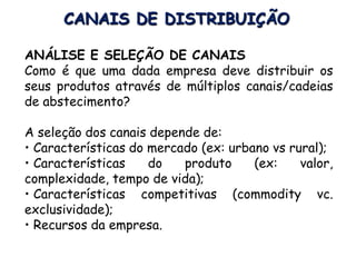 CANAIS DE DISTRIBUIÇÃO
ANÁLISE E SELEÇÃO DE CANAIS
Como é que uma dada empresa deve distribuir os
seus produtos através de múltiplos canais/cadeias
de abstecimento?
A seleção dos canais depende de:
• Características do mercado (ex: urbano vs rural);
• Características do produto (ex: valor,
complexidade, tempo de vida);
• Características competitivas (commodity vc.
exclusividade);
• Recursos da empresa.
 