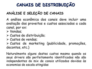 CANAIS DE DISTRIBUIÇÃO
ANÁLISE E SELEÇÃO DE CANAIS
A análise econômica dos canais deve incluir uma
avaliação dos proveitos e custos associados a cada
canal, por ex:
 Vendas;
 Custos de distribuição;
 Custos de vendas;
 Custos de marketing (publicidade, promoções,
decontos, etc.)
Naturalmente alguns destes custos mesmo quando os
seus drivers são perfeitamente identificados não são
independentes do mix de canais utilizados devidos às
economias de escala atingidas
 