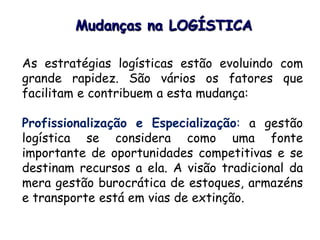 As estratégias logísticas estão evoluindo com
grande rapidez. São vários os fatores que
facilitam e contribuem a esta mudança:
Profissionalização e Especialização: a gestão
logística se considera como uma fonte
importante de oportunidades competitivas e se
destinam recursos a ela. A visão tradicional da
mera gestão burocrática de estoques, armazéns
e transporte está em vias de extinção.
Mudanças na LOGÍSTICA
 