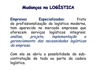 Empresas Especializadas: fruto
da profissionalização da logística moderna,
tem aparecido no mercado empresas que
oferecem serviços logísticos integrais:
análise, projeto, implementação e
gerenciamento das necessidades logísticas
da empresa.
Com ela se abriu a possibilidade da sub-
contratação de toda ou parte da cadeia
logística.
Mudanças na LOGÍSTICA
 