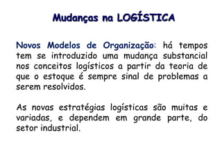 Mudanças na LOGÍSTICA
Novos Modelos de Organização: há tempos
tem se introduzido uma mudança substancial
nos conceitos logísticos a partir da teoria de
que o estoque é sempre sinal de problemas a
serem resolvidos.
As novas estratégias logísticas são muitas e
variadas, e dependem em grande parte, do
setor industrial.
 