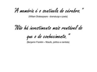 "A memória é o sentinela do cérebro."
(William Shakespeare - dramaturgo e poeta)
“Não há investimento mais rentável do
que o do conhecimento."
(Benjamin Franklin – filósofo, político e cientista)
 