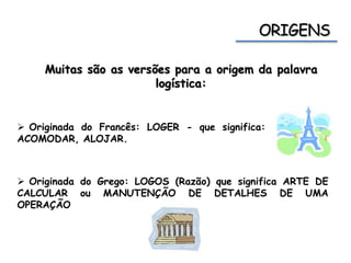 Muitas são as versões para a origem da palavra
logística:
 Originada do Francês: LOGER - que significa:
ACOMODAR, ALOJAR.
 Originada do Grego: LOGOS (Razão) que significa ARTE DE
CALCULAR ou MANUTENÇÃO DE DETALHES DE UMA
OPERAÇÃO
 
