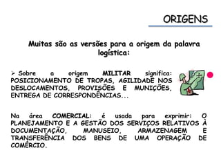 Muitas são as versões para a origem da palavra
logística:
 Sobre a origem MILITAR significa:
POSICIONAMENTO DE TROPAS, AGILIDADE NOS
DESLOCAMENTOS, PROVISÕES E MUNIÇÕES,
ENTREGA DE CORRESPONDÊNCIAS...
Na área COMERCIAL: é usada para exprimir: O
PLANEJAMENTO E A GESTÃO DOS SERVIÇOS RELATIVOS À
DOCUMENTAÇÃO, MANUSEIO, ARMAZENAGEM E
TRANSFERÊNCIA DOS BENS DE UMA OPERAÇÃO DE
COMÉRCIO.
 