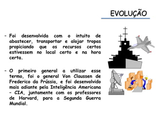 – Foi desenvolvida com o intuito de
abastecer, transportar e alojar tropas
propiciando que os recursos certos
estivessem no local certo e na hora
certa.
– O primeiro general a utilizar esse
termo, foi o general Von Claussen de
Frederico da Prússia, e foi desenvolvido
mais adiante pela Inteligência Americana
– CIA, juntamente com os professores
de Harvard, para a Segunda Guerra
Mundial.
 