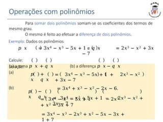 Operações com polinômios
𝑝
𝑥
+
𝑞 𝑥
𝑝
𝑥
−
𝑞 𝑥
= 3𝑥4 − 𝑥3 − 5𝑥 + 1 − 2𝑥3
+ 𝑥2 − 3𝑥 + 7
= 3𝑥4 − 𝑥3 − 2𝑥3 + 𝑥2 − 5𝑥 − 3𝑥 +
1 + 7
= 3𝑥4 − 𝑥3 − 5𝑥 + 1 + 2𝑥3 − 𝑥2
+ 3𝑥 − 7
= 3𝑥4 + 𝑥3 − 𝑥2 − 2𝑥 − 6.
= 3𝑥4 − 𝑥3 − 5𝑥 + 1 − 2𝑥3 − 𝑥2 +
3𝑥 − 7
Para somar dois polinômios somam-se os coeficientes dos termos de
mesmo grau.
O mesmo é feito ao efetuar a diferença de dois polinômios.
Exemplo: Dados os polinômios
𝑝 𝑥 = 3𝑥4 − 𝑥3 − 5𝑥 + 1 e 𝑞 𝑥 = 2𝑥3 − 𝑥2 + 3𝑥
− 7
Calcule:
(a) a soma 𝑝 𝑥 + 𝑞 𝑥 (b) a diferença 𝑝 𝑥 − 𝑞 𝑥
Solução:
(a)
(b)
 