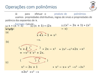 Operações com polinômios
Já para efetuar o produto de polinômios
usamos propriedades distributivas, regras de sinais e propriedades de
potência dos expoentes de 𝑥.
Exemplo: Calcule:
Solução:
(a)
𝑥 ∙ 𝑥 − 1 = 𝑥2
−𝑥.
(a) 𝑥 ∙ (𝑥 − 1) (b) (𝑥 + 1) ∙ (2𝑥
− 𝑥2)
(c) (𝑥2 − 3𝑥 + 1) ∙ (𝑥2
− 𝑥)
(b)
𝑥 + 1 ∙ 2𝑥 − 𝑥2
= 2𝑥2
−𝑥3 +2𝑥 −𝑥2
= −𝑥3 + 𝑥2 + 2𝑥.
(c)
𝑥2 − 3𝑥 + 1 ∙ 𝑥2 − 𝑥= 𝑥4 −𝑥3 −3𝑥3
+3𝑥2 +𝑥2 −𝑥
 