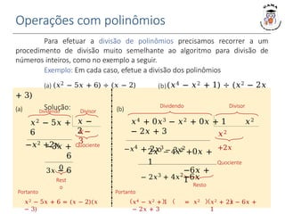 Operações com polinômios
Quociente
0
Rest
o
Para efetuar a divisão de polinômios precisamos recorrer a um
procedimento de divisão muito semelhante ao algoritmo para divisão de
números inteiros, como no exemplo a seguir.
Exemplo: Em cada caso, efetue a divisão dos polinômios
(a) (𝑥2 − 5𝑥 + 6) ÷ (𝑥 − 2) (b)(𝑥4 − 𝑥2 + 1) ÷ (𝑥2 − 2𝑥
+ 3)
Solução:
(a) Dividendo Divisor (b)
𝑥2 − 5𝑥 +
6
−𝑥2 +2𝑥
𝑥 −
2
2𝑥3 − 4𝑥2
+0𝑥 +
1
− 2𝑥3 + 4𝑥2
−6𝑥
−6𝑥 +
1
Resto
𝑥2
+2𝑥
Quociente
Dividendo Divisor
𝑥2 + 2𝑥 − 6𝑥 +
1
Portanto
𝑥2 − 5𝑥 + 6 = (𝑥 − 2)(𝑥
− 3)
Portanto
𝑥4 − 𝑥2 + 1 = 𝑥2
− 2𝑥 + 3
𝑥4 + 0𝑥3 − 𝑥2 + 0𝑥 + 1 𝑥2
− 2𝑥 + 3
−𝑥4
+ 2𝑥3
− 3𝑥2
𝑥−
3
−3𝑥 +
6
3𝑥 − 6
 