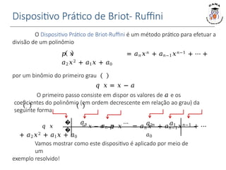 Dispositivo Prático de Briot- Ruffini
Vamos mostrar como este dispositivo é aplicado por meio de
um
exemplo resolvido!
�
�
𝑎𝑛
𝑎𝑛−1
⋯ 𝑎2 𝑎1
𝑎0
O Dispositivo Prático de Briot-Ruffini é um método prático para efetuar a
divisão de um polinômio
𝑝 𝑥 = 𝑎𝑛𝑥𝑛 + 𝑎𝑛−1𝑥𝑛−1 + ⋯ +
𝑎2𝑥2 + 𝑎1𝑥 + 𝑎0
por um binômio do primeiro grau
𝑞 𝑥 = 𝑥 − 𝑎
O primeiro passo consiste em dispor os valores de 𝑎 e os
coeficientes do polinômio (em ordem decrescente em relação ao grau) da
seguinte forma:
𝑞 𝑥 = 𝑥 − 𝑎 𝑝 𝑥 = 𝑎𝑛𝑥𝑛 + 𝑎𝑛−1𝑥𝑛−1 + ⋯
+ 𝑎2𝑥2 + 𝑎1𝑥 + 𝑎0
 