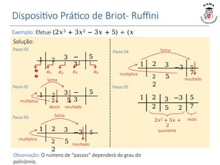 Dispositivo Prático de Briot- Ruffini
Exemplo: Efetue (2𝑥3 + 3𝑥2 − 3𝑥 + 5) ÷ (𝑥
− 1).
1 2 3 −
3
5
1 2 3 −
3
5
multiplica 2 5
desce resultado
𝑎3
Soma
𝑎2 𝑎1 𝑎0
�
�
1 2 3 −3 5
resultado
Soma
2 5
2
1 2 3 −3 5
Soma
2 5
2
multiplica
Solução:
Passo 01
Passo 02
Passo 04
multiplica 7
1 2 3 −3 5
2 5 2 7
resto
2𝑥2 + 5𝑥 +
2
quociente
Passo 03
Passo 05
resultado
Observação: O número de “passos” dependerá do grau do
polinômio.
 