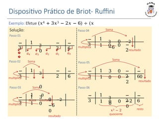 Dispositivo Prático de Briot- Ruffini
Exemplo: Efetue (𝑥4 + 3𝑥3 − 2𝑥 − 6) ÷ (𝑥
+ 3).
Soma
𝑎4 𝑎3 𝑎2 𝑎0
�
�
Solução:
Passo 01
Passo 02
−
3
1
3
0
−
6
−
2
𝑎1
−
3
1 −
6
−
2
multiplica
3
0
1 0
desce resultado
0
Passo 03
−
3
1 3
1
multiplica
Soma
0 −2
−6
0
resultado
0
Passo 04
−
3
1
3 0 −2
−6
1
resultado
0 −
2
multiplica
Soma
0
Passo 05
−
3
1 3 0 −
6
−
2
1 0 −
2
multiplica
Soma
0
resultado
0
−
3
1
3
0
−
6
−
2
1 0 −2
0
resto
𝑥3 − 2
quociente
Passo 06
 