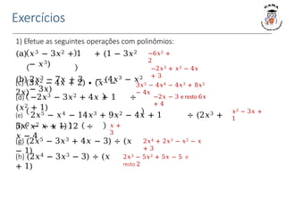Exercícios
1) Efetue as seguintes operações com polinômios:
−6𝑥2 +
2
−2𝑥3 + 𝑥2 − 4𝑥
+ 3
3𝑥5 − 4𝑥4 − 4𝑥3 + 8𝑥2
− 4𝑥
(a) 𝑥3 − 3𝑥2 + 1 + (1 − 3𝑥2
− 𝑥3)
(b) 2𝑥3 − 7𝑥 + 3 − (4𝑥3 − 𝑥2
− 3𝑥)
(c) (3𝑥2 − 4𝑥 + 2) ∙ (𝑥3 −
2𝑥)
(d) −2𝑥3 − 3𝑥2 + 4𝑥 + 1 ÷
(𝑥2 + 1)
−2𝑥 − 3 e resto 6𝑥
+ 4
(e) 2𝑥5 − 𝑥4 − 14𝑥3 + 9𝑥2 − 4𝑥 + 1 ÷ (2𝑥3 +
5𝑥2 − 𝑥 + 1)
𝑥2 − 3𝑥 +
1
𝑥 +
3
2𝑥4 + 2𝑥3 − 𝑥2 − 𝑥
+ 3
(f) 𝑥2 − 𝑥 − 12 ÷
𝑥 − 4
(g) (2𝑥5 − 3𝑥3 + 4𝑥 − 3) ÷ (𝑥
− 1)
(h) (2𝑥4 − 3𝑥3 − 3) ÷ (𝑥
+ 1)
2𝑥3 − 5𝑥2 + 5𝑥 − 5 e
resto 2
 