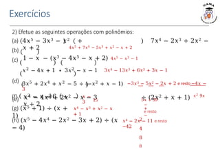 Exercícios
2) Efetue as seguintes operações com polinômios:
(a)
(b)
(c)
4𝑥5 − 3𝑥3 − 𝑥2 + 7𝑥4 − 2𝑥3 + 2𝑥2 −
𝑥 + 2 4𝑥5 + 7𝑥4 − 5𝑥3 + 𝑥2 − 𝑥 + 2
1 − 𝑥 − (𝑥3 − 4𝑥5 − 𝑥 + 2) 4𝑥5 − 𝑥3 − 1
𝑥2 − 4𝑥 + 1 ∙ 3𝑥2 − 𝑥 − 1 3𝑥4 − 13𝑥3 + 6𝑥2 + 3𝑥 − 1
(d) 3𝑥5 + 2𝑥4 + 𝑥2 − 5 ÷ (−𝑥2 + 𝑥 − 1) −3𝑥3 − 5𝑥2 − 2𝑥 + 2 e resto −4𝑥 −
3
(e) 𝑥4 − 4𝑥3 + 2𝑥2 − 𝑥 − 3 ÷ (2𝑥2 + 𝑥 + 1) 𝑥2 9𝑥
15 5𝑥 + 39
−
+
e resto
−
2
4
8
8
𝑥 −
3
(f) 𝑥2 − 𝑥 − 6 ÷
𝑥 + 2
(g) (𝑥5 + 1) ÷ (𝑥 +
1)
𝑥4 − 𝑥3 + 𝑥2 − 𝑥
+ 1
(h) (𝑥5 − 4𝑥4 − 2𝑥2 − 3𝑥 + 2) ÷ (𝑥
− 4)
𝑥4 − 2𝑥 − 11 e resto
−42
 