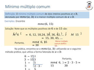 Mínimo múltiplo comum
Definição: O mínimo múltiplo comum de dois inteiros positivos 𝑎 e 𝑏,
denotado por 𝑚𝑚𝑐(𝑎, 𝑏) é o menor múltiplo comum de 𝑎 e 𝑏.
𝑚𝑚𝑐 6, 15
= 30
Exemplos: Encontre
𝑚𝑚𝑐(6, 15)
Solução: Note que os múltiplos positivos de 6 e de 15 são:
𝑀 6 = 6, 12, 18,24, 30, 36, 42, … e 𝑀 15
= 15, 30, 45, …
Portanto,
Menor múltiplo
comum de 6 e
15
Na prática, encontra-se o 𝑚𝑚𝑐(𝑎, 𝑏) utilizando-se o seguinte
método prático, que utiliza a forma fatorada de 𝑎 e 𝑏:
2 ⋅ 3 ⋅
6 − 15 2
3 − 15 3
5
1 −
5
1 −
𝑚𝑚𝑐 6,
15
= 2 ⋅ 3 ⋅ 5 =
30
Portanto,
 