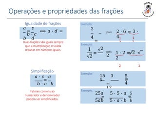 Operações e propriedades das frações
Igualdade de frações
𝑎 𝑐
= ⟺ 𝑎 ⋅ 𝑑 =
𝑏 ⋅ 𝑐
𝑏 𝑑
Duas frações são iguais sempre
que a multiplicação cruzada
resultar em números iguais.
Simplificação
𝑎 ⋅ 𝑐 𝑎
=
𝑏 ⋅ 𝑐 𝑏
Fatores comuns ao
numerador e denominador
podem ser simplificados.
Exemplo:
2
4
=
3
6
2 ⋅ 6 = 3 ⋅
4
pois
1
2
1
2
Exemplo:
1
2
=
2
pois
2
1 ⋅ 2 = 2 ⋅
2
2 2
Exemplo:
15 3 ⋅
5
=
12
3 ⋅ 4
Exemplo:
25𝑎 5 ⋅ 5 ⋅ 𝑎 5
= =
5𝑎𝑏 5 ⋅ 𝑎 ⋅ 𝑏 𝑏
5
=
4
 