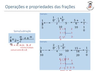 Operações e propriedades das frações
Soma/subtração
±
𝑎
𝑐 = 𝑏
𝑑
𝑚
⋅ 𝑎 ± 𝑚
⋅
𝑐
𝑏 𝑑
𝑚
𝑚 = 𝑚. 𝑚. 𝑐. 𝑏, 𝑑
mínimo múltiplo
comum entre 𝑏 e 𝑑.
Exemplo:
=
1
1
1
0
.
1
3
2
5
+ =
1
0
1
0
⋅ 1 +
⋅ 3
2 5
10
=
5 +
6
10
2 − 5 2
1 − 5 5
1 − 1 2 ⋅
5
𝑚𝑚𝑐 2, 5
= 2 ⋅
5 = 10
Exemplo:
=
1
2
0
.
3
7
4
10
− =
2
0
2
0
=
15 −
14
20
⋅ 3 −
⋅ 7
4 10
20
4 − 10 2
2 − 5 2
1 − 5 5
1 − 1 2 ⋅ 2 ⋅ 5
 