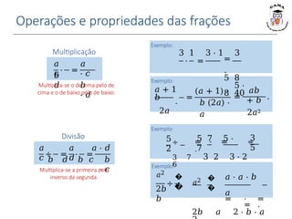 Operações e propriedades das frações
Exemplo:
Exemplo:
𝑎 + 1
𝑏
⋅
2𝑎
𝑎
Exemplo:
Exemplo:
𝑎2
Multiplicação
𝑎
𝑐
𝑏
𝑑
⋅ =
𝑎
⋅ 𝑐
𝑏
⋅ 𝑑
Multiplica-se o de cima pelo de
cima e o de baixo pelo de baixo.
Divisão
𝑎
𝑐
𝑎
𝑑
÷ = ⋅ =
𝑎 ⋅ 𝑑
𝑏 𝑑 𝑏 𝑐 𝑏
⋅ 𝑐
Multiplica-se a primeira pelo
inverso da segunda.
⋅ =
5
2
3 1 3 ⋅ 1 3
=
.
5 8
5 ⋅
8 40
5 7 5 ⋅
7
3
5
÷ = ⋅ = =
.
3 7 3 2 3 ⋅ 2
6
=
(𝑎 + 1) ⋅
𝑏 (2𝑎) ⋅
𝑎
=
𝑎𝑏
+ 𝑏
2𝑎2
.
÷
�
�
2𝑏
𝑏
𝑎2 �
�
𝑎 ⋅ 𝑎 ⋅ 𝑏
𝑎
= ⋅ =
= .
2𝑏 𝑎 2 ⋅ 𝑏 ⋅ 𝑎
 