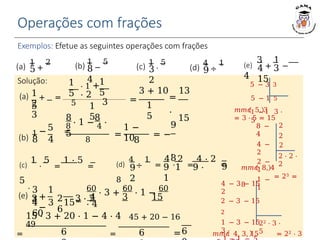Operações com frações
Exemplos: Efetue as seguintes operações com frações
(a)
1
+
2
5
3
(d)
4
÷
1
9
2
Solução:
(b)
1
5
8 8
8 ⋅ 1 − 4 ⋅
5
− =
8 4 8
=
1 −
108
9
= −
.
8
1
2
(a) + =
5
3
(b) 1
−
5
8
4
(c) 1
⋅
5
3
2
9
2
(c)
1
⋅
5
=
1 ⋅ 5
=
5
.
3 2 3 ⋅ 2
6
9 1 9 ⋅
1
9
(d)
4
÷
1
=
4
⋅
2
=
4 ⋅ 2
=
8
.
𝑚𝑚𝑐 5, 3
= 3 ⋅ 5 = 15
2 ⋅ 2 ⋅
2
𝑚𝑚𝑐 8, 4
= 23 =
8
2
2
2
8 −
4
4 −
2
2 −
1
1 −
1
22 ⋅ 3 ⋅
5
4 − 3 − 15
2
2 − 3 − 15
2
1 − 3 − 15
3
𝑚𝑚𝑐 4, 3, 15 = 22 ⋅ 3
60
⋅ 3 + 60
⋅ 1 − 60
⋅ 4
6
(e)
3
+
1
−
4
4 3
15
(e) +
−
3 1
4
4 3 15
60
= 4 3 15
6 6
15 ⋅ 3 + 20 ⋅ 1 − 4 ⋅ 4 45 + 20 − 16
49
= = =
1
5
1
5
1
5
⋅ 1 +
⋅ 2
5 3
5 − 3 3
5 − 1 5
1 − 1 3 ⋅
5
=
3 + 10 13
=
.
15
1
5
 