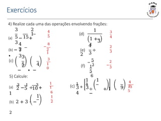 Exercícios
4) Realize cada uma das operações envolvendo frações:
4
5
3
1
0
2
3
8
−
2
1
2
−
3
5) Calcule:
1
2
1
1
6
4
1
13
5
3
4
(a)
3
−
1
÷
3
+
1
2 5 10
1
(b) 2 + 3 ⋅ −
2
(c) 1
+
3 3
4
1 1
1
÷ + 1 ⋅
−
9
3 2
1
(a) − +
5 15
3
(b) −
∙
4
2
7
3
(c)
5
3
2
− ∙ −
4
(d)
1
1 +
1
3
3
4
(e) ÷
2
(f) 3
−
5
1
5
6
 