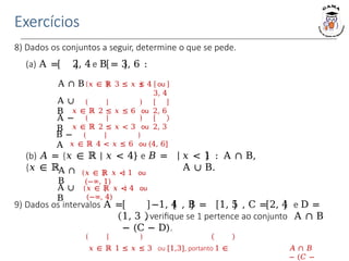 Exercícios
8) Dados os conjuntos a seguir, determine o que se pede.
(a) Α = 2, 4 e Β = 3, 6 :
(b) 𝐴 = {𝑥 ∈ ℝ | 𝑥 < 4} e 𝐵 =
{𝑥 ∈ ℝ
𝑥 < 1 : Α ∩ Β,
Α ∪ Β.
𝑥 ∈ ℝ 𝑥 < 1 ou
(−∞, 1)
Α ∩ Β 𝑥 ∈ ℝ 3 ≤ 𝑥 ≤ 4 ou
3, 4
𝑥 ∈ ℝ 2 ≤ 𝑥 ≤ 6 ou 2, 6
𝑥 ∈ ℝ 2 ≤ 𝑥 < 3 ou 2, 3
𝑥 ∈ ℝ 4 < 𝑥 ≤ 6 ou (4, 6]
Α ∪
Β
Α −
Β
Β −
Α
Α ∩
Β
Α ∪
Β
𝑥 ∈ ℝ 𝑥 < 4 ou
(−∞, 4)
9) Dados os intervalos Α = −1, 4 , Β = 1, 5 , C = 2, 4 e D =
1, 3 , verifique se 1 pertence ao conjunto Α ∩ Β
− (C − D).
𝑥 ∈ ℝ 1 ≤ 𝑥 ≤ 3 ou [1,3], portanto 1 ∈ 𝐴 ∩ 𝐵
− (𝐶 −
 