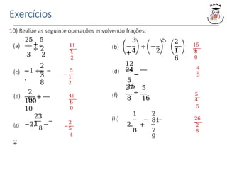 Exercícios
10) Realize as seguinte operações envolvendo frações:
11
5
1
2
15
9
8
0
−
5
1
2
(b)
4 2
3 5
− ÷ −
+
2
7
1
6
(a)
25 5
+
÷ 2
3 2
(c) −1 +
.
2
7
3
8
(d)
12
24
−
5
15
(e) +
2
98
100
10
(f)
23
1
(g) −2.
8
−
2
(h)
27 5
÷
8 16
1 2
81
2. + −
8 7
9
4
5
49
1
5
0
5
4
5
26
7
2
8
−
2
5
4
 