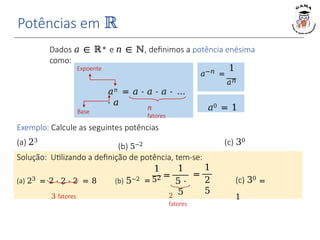 Potências em ℝ
Dados 𝑎 ∈ ℝ∗ e 𝑛 ∈ ℕ, definimos a potência enésima
como:
𝑛
fatores
𝑎𝑛 = 𝑎 ⋅ 𝑎 ⋅ 𝑎 ⋅ …
⋅ 𝑎
𝑎0 = 1
1
𝑎−𝑛 =
𝑎𝑛
Expoente
Base
Exemplo: Calcule as seguintes potências
Solução: Utilizando a definição de potência, tem-se:
(a) 23
(b) 5−2 (c) 30
(a) 23 = 2 ⋅ 2 ⋅ 2 = 8 (b) 5−2 =
3 fatores
1
52 =
1
5 ⋅
5
=
1
2
5
2
fatores
(c) 30
=
1
 