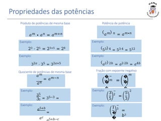 Propriedades das potências
𝑎𝑚 ∙ 𝑎𝑛 = 𝑎𝑚+𝑛
Produto de potências de mesma base
𝑎𝑚 𝑛 = 𝑎𝑚∙𝑛
Potência de potência
Exemplo:
53 4 = 53⋅4 = 512
�
�
�
�
−
𝑚 =
�
�
�
�
𝑚
Fração com expoente negativo
Exemplo:
23 ⋅ 25 = 23+5 = 28
Exemplo:
3
5
−
2
=
5
3
2
Quociente de potências de mesma base
𝑎𝑚
= 𝑎𝑚−𝑛
𝑎𝑛
Exemplo:
35
33 = 35−3 =
32
Exemplo:
32𝑎 ⋅ 35 = 32𝑎+5
Exemplo:
𝑎5+𝑏
𝑎𝑐
=
5+𝑏−𝑐
Exemplo:
𝑎2 2𝑏 = 𝑎2⋅2𝑏 = 𝑎4𝑏
Exemplo:
1
�
�
−
3
=
𝑏3
 