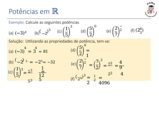 (a) (−3)4 (b) −2
5 (d)
5
2
0
(e)
2
7
−
2
(c)
1
5
(c)
1
5
Exemplo: Calcule as seguintes potências
3
(d)
Solução: Utilizando as propriedades de potência, tem-se:
0
(e)
5
2
2
7
−
2
(f) 24
3
(f) 24
3
4 4
(a) (−3) = 3 = 81
(b) −2 5 = −25= −32
3
Potências em ℝ
= 13
53
1
=
12
5
=
1
=
7
2
2
= 72
22
=
4
9
4
=
2
1
2
=
4096
 