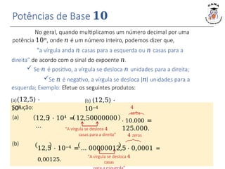 No geral, quando multiplicamos um número decimal por uma
potência 10𝑛, onde 𝑛 é um número inteiro, podemos dizer que,
“a vírgula anda 𝑛 casas para a esquerda ou 𝑛 casas para a
direita” de acordo com o sinal do expoente 𝑛.
 Se 𝑛 é positivo, a vírgula se desloca 𝑛 unidades para a direita;
Se 𝑛 é negativo, a vírgula se desloca |𝑛| unidades para a
esquerda; Exemplo: Efetue os seguintes produtos:
Potências de Base 𝟏𝟎
12,5 ⋅ 104 = 12,50000000
…
⋅ 10.000 =
125.000.
“A vírgula se desloca 4
casas para a direita”
4
zeros
“A vírgula se desloca 4
casas
4 zeros
12,5 ⋅ 10−4 = … 00000012,5 ⋅ 0,0001 =
0,00125.
(a)(12,5) ⋅
104
(b) (12,5) ⋅
10−4
Solução:
(a)
(b)
 