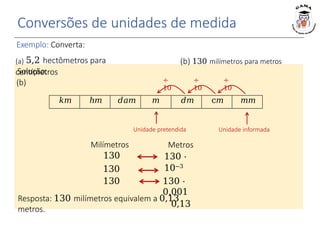 Conversões de unidades de medida
Exemplo: Converta:
(a) 5,2 hectômetros para
centímetros
Solução:
(b)
Unidade informada
Unidade pretendida
Resposta: 130 milímetros equivalem a 0,13
metros.
Metros
130 ⋅
10−3
130 ⋅
0,001
0,13
Milímetros
130
130
130
𝑘𝑚 ℎ𝑚 𝑑𝑎𝑚 𝑚 𝑑𝑚 c𝑚 𝑚𝑚
÷
10
÷
10
÷
10
(b) 130 milímetros para metros
 