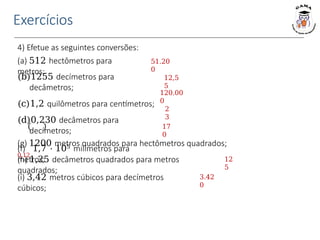 Exercícios
4) Efetue as seguintes conversões:
(a) 512 hectômetros para
metros;
(b)1255 decímetros para
decâmetros;
(c)1,2 quilômetros para centímetros;
(d)0,230 decâmetros para
decímetros;
(f) 1,7 ⋅ 105 milímetros para
metros;
(g) 1200 metros quadrados para hectômetros quadrados;
0,12
(h) 1,25 decâmetros quadrados para metros
quadrados;
(i) 3,42 metros cúbicos para decímetros
cúbicos;
51.20
0
12,5
5
120.00
0
2
3
17
0
12
5
3.42
0
 